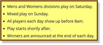 •	Mens and Womens divisions play on Saturday. •	Mixed play on Sunday. •	All players each day show up before 8am. •	Play starts shortly after.   •	Winners are announced at the end of each day.