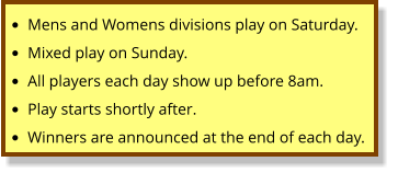 •	Mens and Womens divisions play on Saturday. •	Mixed play on Sunday. •	All players each day show up before 8am. •	Play starts shortly after.   •	Winners are announced at the end of each day.